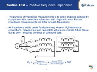 • The purpose of impedance measurements is to detect shipping damage by
comparison with nameplate values and with diagnostic tests. Percent
impedance measurements will differ for each tap position.
• An Impedance test is useful for determining loose or high-resistance
connections. between test and nameplate values can indicate future failure
due to short –circuited windings or damaged core.
𝑍% =
𝑉 𝑀𝑒𝑎𝑠𝑢𝑟𝑒𝑑
1.73 𝑥 𝐼 𝑀𝑒𝑎𝑠𝑢𝑟𝑒𝑑
x
𝑅𝑎𝑡𝑒𝑑 𝑀𝑉𝐴
(𝑅𝑎𝑡𝑒𝑒 𝑉𝑜𝑙𝑡𝑎𝑔𝑒)2 x 100
32
Routine Test – Positive Sequence Impedance
 