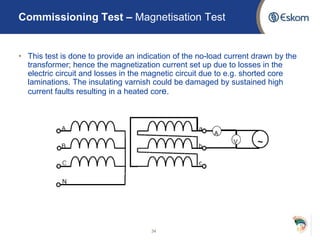 • This test is done to provide an indication of the no-load current drawn by the
transformer; hence the magnetization current set up due to losses in the
electric circuit and losses in the magnetic circuit due to e.g. shorted core
laminations. The insulating varnish could be damaged by sustained high
current faults resulting in a heated core.
34
Commissioning Test – Magnetisation Test
 