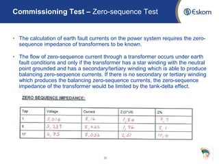 • The calculation of earth fault currents on the power system requires the zero-
sequence impedance of transformers to be known.
• The flow of zero-sequence current through a transformer occurs under earth
fault conditions and only if the transformer has a star winding with the neutral
point grounded and has a secondary/tertiary winding which is able to produce
balancing zero-sequence currents. If there is no secondary or tertiary winding
which produces the balancing zero-sequence currents, the zero-sequence
impedance of the transformer would be limited by the tank-delta effect.
36
Commissioning Test – Zero-sequence Test
 