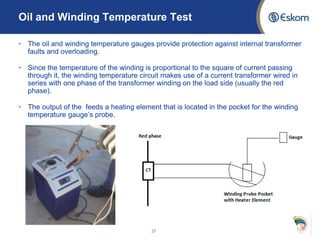 Oil and Winding Temperature Test
• The oil and winding temperature gauges provide protection against internal transformer
faults and overloading.
• Since the temperature of the winding is proportional to the square of current passing
through it, the winding temperature circuit makes use of a current transformer wired in
series with one phase of the transformer winding on the load side (usually the red
phase).
• The output of the feeds a heating element that is located in the pocket for the winding
temperature gauge’s probe.
37
 