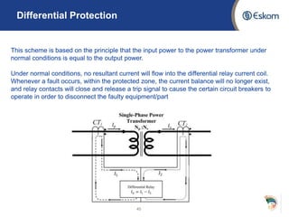 Differential Protection
45
This scheme is based on the principle that the input power to the power transformer under
normal conditions is equal to the output power.
Under normal conditions, no resultant current will flow into the differential relay current coil.
Whenever a fault occurs, within the protected zone, the current balance will no longer exist,
and relay contacts will close and release a trip signal to cause the certain circuit breakers to
operate in order to disconnect the faulty equipment/part
 