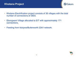 Khotana Project
• Khotana Electrification project consists of 36 villages with the total
number of connections of 3603.
• Ebongweni Village allocated to EIT with approximately 171
connections.
• Feeding from Idutywa/Butterworth 22kV network.
55
 