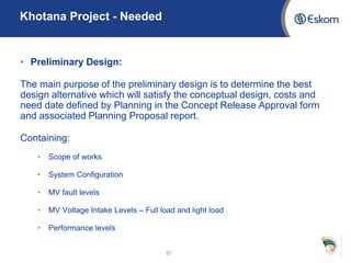 • Preliminary Design:
The main purpose of the preliminary design is to determine the best
design alternative which will satisfy the conceptual design, costs and
need date defined by Planning in the Concept Release Approval form
and associated Planning Proposal report.
Containing:
• Scope of works
• System Configuration
• MV fault levels
• MV Voltage Intake Levels – Full load and light load
• Performance levels
57
Khotana Project - Needed
 