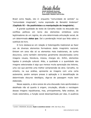 Dossiê Identidades Nacionais
                                                  N. 2 – outubro/novembro 2006
                                                  Organização: Glaydson José da Silva



Brasil como Nação, isto é: enquanto “comunidade de sentido” ou
“comunidade imaginada”, numa expressão de Benedict Anderson1
(Capítulo VI – Os positivistas e a manipulação do imaginário).
         A grande qualidade do texto de Carvalho reside na discussão dos
conflitos         políticos       em      torno      dos      elementos          simbólicos       como
legitimadores de um regime, de uma determinada articulação social, de
um determinado status quo. Daí a ponderação inicial que feita sobre o
subtítulo do livro.
         O livro destaca-se em relação à historiografia tradicional ao fazer
uso de diversos elementos formadores deste imaginário nacional.
Entram em cena não só os elementos mais tradicionais, de cunho
discursivo, como também elementos geralmente desvalorizados como
imagens visuais, literatura, música, charges etc. Enfim, elementos
ligados à produção cultural. Aliás, a qualidade e a quantidade das
imagens selecionadas é algo que merece muita apreciação dos leitores,
uma vez que permite uma melhor compreensão da obra. Carvalho, no
entanto, na sua análise, apresenta as imagens com uma certa
autonomia, porém sempre presas à aplicação e à decodificação de
determinado discurso ideológico, diga-se de passagem muito bem
elaborado.
         Nesse aspecto, a obra carece de uma discussão mais aprofundada e
detalhada não só quanto à origem, circulação, difusão e reciclagem
dessas imagens republicanas, mas, principalmente, falta analisar, de
modo sistemático, a função social desempenhada por elas. A ausência




1
    Conferir: ANDERSON, Benedict. Nação e consciência nacional. 1989. São Paulo, Ática.

                                                      3                             www.unicamp.br/~aulas
 