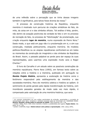 Renilson Rosa RIBEIRO
                                                República(s) Imaginada(s)



de uma reflexão sobre a percepção que se tinha dessas imagens
também é significativa, pois talvez fosse diversa da nossa.2
      O     processo       de     construção         histórica      da      República,       enquanto
memória é mostrado num percurso de criações simbólicas do fato, do
mito, da coisa em si e dos símbolos oficiais. Tal análise é feita, porém,
não dentro da acepção positivista da verdade do fato e sim no processo
de recriação do fato, no processo de “fetichização” da proclamação, sua
criação enquanto lugar de memória, numa expressão de Pierre Nora.3
Deste modo, o que está em jogo não é a proclamação em si, e sim sua
construção, mediada politicamente, enquanto memória. Os modelos
políticos-filosóficos ou as utopias republicanas confrontam-se em todos
os momentos da construção do imaginário e dos símbolos da República
do Brasil. Assim, o passado palpável se perde para dar espaço às suas
representações, para usarmos uma expressão muito cara a Roger
Chartier.4
      O livro de Carvalho é um estudo sobre as possíveis construções da
memória republicana. Pierre Nora (1993), em famoso texto sobre as
relações entre a história e a memória, publicado em português na
Revista Projeto História, apresenta a aceleração da história como o
fenômeno         responsável          pelo      estilhaçamento           da     memória         e    das
sociedades-memória. Para ele memória coletiva e história se opõem. O
sentimento de perda gerado pela rápida transformação da história, com
incontáveis passados gerados de modo cada vez mais rápido, é
compensado pela valorização de uma memória histórica, que seria


2
   Um exemplo emblemático de uma análise aprofundada da produção, apropriações e circulação de
representação sobre fatos, narrativos e símbolos nacionais pode ser encontrado em: CADERNOS CEDES.
Memória, liberdade e liturgia política na educação do cidadão. 2002.Campinas, SP, n. 58.
3
  Conferir: NORA, Pierre. 1993. Entre memória e história: a problemática dos lugares. Projeto História. São
Paulo, 10, p. 7-28.
4
  Conferir: CHARTIER, Roger. História Cultural: entre práticas e representações. 1990. Lisboa, DIFEL.

                                                    4                              www.unicamp.br/~aulas
 