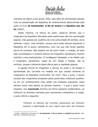 Renilson Rosa RIBEIRO
                                               República(s) Imaginada(s)



interesse de algum outro grupo. Aliás, esta idéia da participação popular
nula na proclamação da República foi anteriormente desenvolvida pelo
autor no livro Os bestializados. O Rio de Janeiro e a República que não
foi (1987)5.
      Desta maneira, na leitura do autor, podia-se afirmar que o
imaginário da República difundido pelos positivistas não tem penetração
popular, não apenas por ausência de uma comunidade de sentido, como
defende o autor, mas também, porque para esses setores populares a
República em si pouco representou, uma vez que não foram agentes
ativos do processo. Não poderia ser de outro modo: a criação, as lutas
pela consolidação e o próprio alcance do imaginário republicano, ficaram
restritos a seus participantes. O “amálgama” desejado, a ser obtido com
o imaginário republicano, capaz de unir Nação e Estado, não se
verificou, graças à distancia deste último para a realidade popular.
      A ligação formal do imaginário a serviço do poder e do Estado é
apresentada por Carvalho na medida em que analisa somente os
imaginários da República construídos "de cima". Para o autor, o pouco
sucesso dos imaginários propostos pelos positivistas ortodoxos justifica-
se em um embasamento mais sólido nas tradições populares, estas
últimas muito mais afeitas ao período imperial – o qual o autor nutre
simpatia. Sua Conclusão termina de forma bastante emblemática; ao
rediscutir os símbolos utilizados para representar a República e a nação,
o autor afirma o seguinte:


             “Falharam os esforços das correntes republicanas que tentaram
             expandir a legitimidade do novo regime para além das fronteiras


5
  Conferir: CARVALHO, José Murilo de. Os bestializados. O Rio de Janeiro e a República que não foi. 1987.
São Paulo, Companhia das Letras.

                                                   6                             www.unicamp.br/~aulas
 