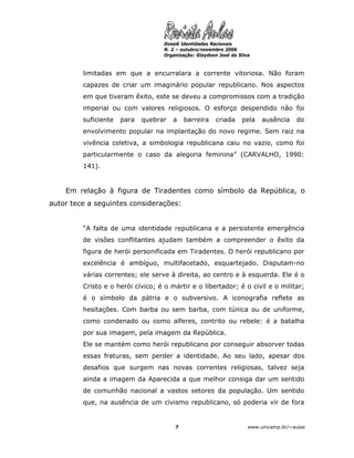 Dossiê Identidades Nacionais
                                    N. 2 – outubro/novembro 2006
                                    Organização: Glaydson José da Silva



         limitadas em que a encurralara a corrente vitoriosa. Não foram
         capazes de criar um imaginário popular republicano. Nos aspectos
         em que tiveram êxito, este se deveu a compromissos com a tradição
         imperial ou com valores religiosos. O esforço despendido não foi
         suficiente   para   quebrar   a    barreira     criada    pela    ausência    do
         envolvimento popular na implantação do novo regime. Sem raiz na
         vivência coletiva, a simbologia republicana caiu no vazio, como foi
         particularmente o caso da alegoria feminina” (CARVALHO, 1990:
         141).


    Em relação à figura de Tiradentes como símbolo da República, o
autor tece a seguintes considerações:


         “A falta de uma identidade republicana e a persistente emergência
         de visões conflitantes ajudam também a compreender o êxito da
         figura de herói personificada em Tiradentes. O herói republicano por
         excelência é ambíguo, multifacetado, esquartejado. Disputam-no
         várias correntes; ele serve à direita, ao centro e à esquerda. Ele é o
         Cristo e o herói cívico; é o mártir e o libertador; é o civil e o militar;
         é o símbolo da pátria e o subversivo. A iconografia reflete as
         hesitações. Com barba ou sem barba, com túnica ou de uniforme,
         como condenado ou como alferes, contrito ou rebele: é a batalha
         por sua imagem, pela imagem da República.
         Ele se mantém como herói republicano por conseguir absorver todas
         essas fraturas, sem perder a identidade. Ao seu lado, apesar dos
         desafios que surgem nas novas correntes religiosas, talvez seja
         ainda a imagem da Aparecida a que melhor consiga dar um sentido
         de comunhão nacional a vastos setores da população. Um sentido
         que, na ausência de um civismo republicano, só poderia vir de fora


                                        7                             www.unicamp.br/~aulas
 
