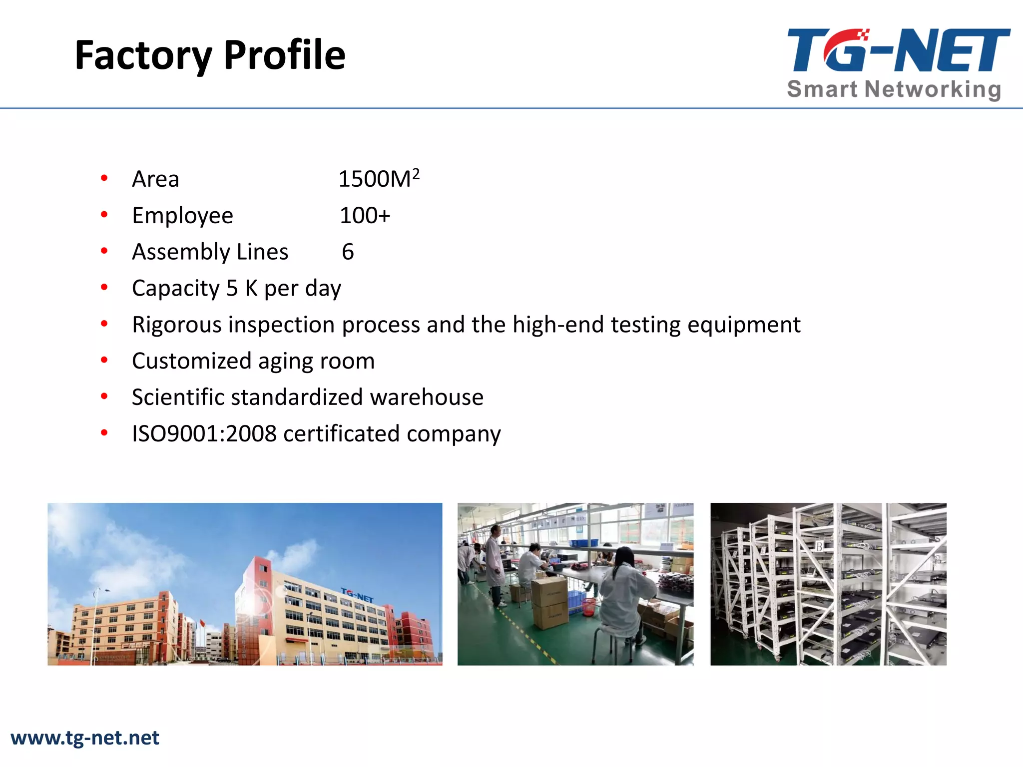 www.tg-net.net
Factory Profile
• Area 1500M2
• Employee 100+
• Assembly Lines 6
• Capacity 5 K per day
• Rigorous inspection process and the high-end testing equipment
• Customized aging room
• Scientific standardized warehouse
• ISO9001:2008 certificated company
 