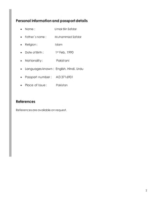 2
Personal Information and passport details
 Name : Umair Bin Safdar
 Father`s name : Muhammad Safdar
 Religion : Islam
 Date of Birth : 1st Feb, 1990
 Nationality : Pakistani
 Languages known : English, Hindi, Urdu
 Passport number : AD 3716901
 Place of Issue : Pakistan
References
Referencesare available on request.
 
