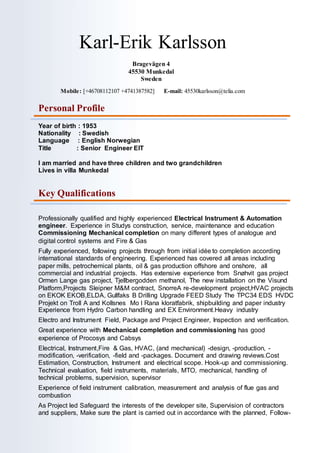 Karl-Erik Karlsson
Bragevägen 4
45530 Munkedal
Sweden
Mobile: [+46708112107 +4741387582] E-mail: 45530karlsson@telia.com
Personal Profile
Year of birth : 1953
Nationality : Swedish
Language : English Norwegian
Title : Senior Engineer EIT
I am married and have three children and two grandchildren
Lives in villa Munkedal
Key Qualifications
Professionally qualified and highly experienced Electrical Instrument & Automation
engineer. Experience in Studys construction, service, maintenance and education
Commissioning Mechanical completion on many different types of analogue and
digital control systems and Fire & Gas
Fully experienced, following projects through from initial idée to completion according
international standards of engineering. Experienced has covered all areas including
paper mills, petrochemical plants, oil & gas production offshore and onshore, all
commercial and industrial projects. Has extensive experience from Snøhvit gas project
Ormen Lange gas project, Tjellbergodden methanol, The new installation on the Visund
Platform,Projects Sleipner M&M contract, SnorreA re-development project,HVAC projects
on EKOK EKOB,ELDA, Gullfaks B Drilling Upgrade FEED Study The TPC34 EDS HVDC
Projekt on Troll A and Kollsnes Mo I Rana kloratfabrik, shipbuilding and paper industry
Experience from Hydro Carbon handling and EX Environment.Heavy industry
Electro and Instrument Field, Package and Project Engineer, Inspection and verification.
Great experience with Mechanical completion and commissioning has good
experience of Procosys and Cabsys
Electrical, Instrument,Fire & Gas, HVAC, (and mechanical) -design, -production, -
modification, -verification, -field and -packages. Document and drawing reviews.Cost
Estimation, Construction, Instrument and electrical scope. Hook-up and commissioning.
Technical evaluation, field instruments, materials, MTO, mechanical, handling of
technical problems, supervision, supervisor
Experience of field instrument calibration, measurement and analysis of flue gas and
combustion
As Project led Safeguard the interests of the developer site, Supervision of contractors
and suppliers, Make sure the plant is carried out in accordance with the planned, Follow-
 