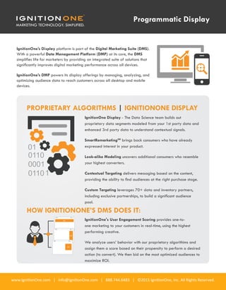 www.IgnitionOne.com | info@IgnitionOne.com | 888.744.6483 | ©2015 IgnitionOne, Inc. All Rights Reserved.
IgnitionOne’s Display platform is part of the Digital Marketing Suite (DMS).
With a powerful Data Management Platform (DMP) at its core, the DMS
simplifies life for marketers by providing an integrated suite of solutions that
significantly improves digital marketing performance across all devices.
IgnitionOne’s DMP powers its display offerings by managing, analyzing, and
optimizing audience data to reach customers across all desktop and mobile
devices.
PROPRIETARY ALGORITHMS | IGNITIONONE DISPLAY
HOW IGNITIONONE’S DMS DOES IT:
IgnitionOne Display - The Data Science team builds out
proprietary data segments modeled from your 1st party data and
enhanced 3rd party data to understand contextual signals.
SmartRemarketingSM
brings back consumers who have already
expressed interest in your product.
Look-alike Modeling uncovers additional consumers who resemble
your highest converters.
Contextual Targeting delivers messaging based on the content,
providing the ability to find audiences at the right purchase stage.
Custom Targeting leverages 70+ data and inventory partners,
including exclusive partnerships, to build a significant audience
pool.
IgnitionOne's User Engagement Scoring provides one-to-
one marketing to your customers in real-time, using the highest
performing creative.
We analyze users’ behavior with our proprietary algorithims and
assign them a score based on their propensity to perform a desired
action (to convert). We then bid on the most optimized audiences to
maximize ROI.
Programmatic Display
AD
AD
AD
 