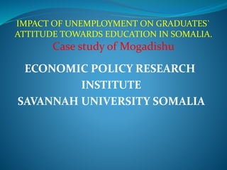 ECONOMIC POLICY RESEARCH
INSTITUTE
SAVANNAH UNIVERSITY SOMALIA
IMPACT OF UNEMPLOYMENT ON GRADUATES`
ATTITUDE TOWARDS EDUCATION IN SOMALIA.
Case study of Mogadishu
 