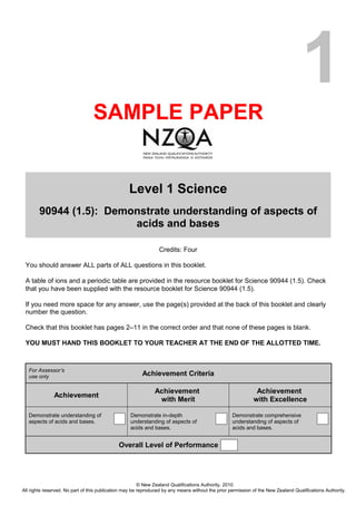 1
                                 SAMPLE PAPER


                                                  Level 1 Science
        90944 (1.5): Demonstrate understanding of aspects of
                         acids and bases

                                                                Credits: Four

 You should answer ALL parts of ALL questions in this booklet.

 A table of ions and a periodic table are provided in the resource booklet for Science 90944 (1.5). Check
 that you have been supplied with the resource booklet for Science 90944 (1.5).

 If you need more space for any answer, use the page(s) provided at the back of this booklet and clearly
 number the question.

 Check that this booklet has pages 2–11 in the correct order and that none of these pages is blank.

 YOU MUST HAND THIS BOOKLET TO YOUR TEACHER AT THE END OF THE ALLOTTED TIME.



   For Assessor’s
   use only                                             Achievement Criteria

                                                              Achievement                                     Achievement
               Achievement
                                                               with Merit                                    with Excellence

   Demonstrate understanding of                    Demonstrate in-depth                            Demonstrate comprehensive
   aspects of acids and bases.                     understanding of aspects of                     understanding of aspects of
                                                   acids and bases.                                acids and bases.


                                             Overall Level of Performance




                                                        © New Zealand Qualifications Authority, 2010
All rights reserved. No part of this publication may be reproduced by any means without the prior permission of the New Zealand Qualifications Authority.
 