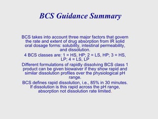 BCS Guidance Summary
BCS takes into account three major factors that govern
the rate and extent of drug absorption from IR solid
oral dosage forms: solubility, intestinal permeability,
and dissolution.
4 BCS classes are: 1 = HS, HP; 2 = LS, HP; 3 = HS,
LP; 4 = LS, LP
Different formulations of rapidly dissolving BCS class 1
product can be given biowaiver if they show rapid and
similar dissolution profiles over the physiological pH
range.
BCS defines rapid dissolution, i.e., 85% in 30 minutes.
If dissolution is this rapid across the pH range,
absorption not dissolution rate limited.
 