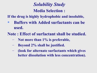 Solubility Study
Media Selection :
If the drug is highly hydrophobic and insoluble,
• Buffers with Added surfactants can be
used.
Note : Effect of surfactant shall be studied.
– Not more than 1% is preferable,
– Beyond 2% shall be justified.
– (look for alternate surfactants which gives
better dissolution with less concentration).
 