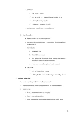  CRITERIA:
 ≤109 mg/dL = Normal
 110 - 125 mg/dL = (+) Impaired Glucose Tolerance (IGT)
 ≥ 126 mg/dL if fasting = (+)DM
 ≥ 200 mg/dL if after meals = (+) DM
 usually repeated on another day to confirm diagnosis.
3. Oral Glucose Test
 the most sensitive test for diagnosing diabetes.
 not routinely recommended because it is inconvenient compared to a fasting
blood glucose test.
 PROCEDURE:
a. Perform FBS Test.
b. Obtain FBS measurement.
c. Have patient drink 75 g of liquid glucose solution (which tastes very
sweet, and is usually cola or orange-flavoured).
d. 2 hours later, a second blood glucose level is measured.
 CRITERIA:
 ≤150 mg/dl after 2 hours = normal
 > 150 mg/dl = DM in more than 1 reading at different days of visits
C. Complete Blood Count
 done to assess the general status of the bone marrow cells
 to determine the degree of infection since the patient has non-healing wound.
 PROCEDURE:
a. Blood is drawn either from a vein or fingertip.
b. Blood is processed in a machine.
c. Blood components are measured and compared with the normal values.
10
 