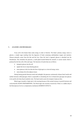V. ANATOMY AND PHYSIOLOGY
Every cell in the human body needs energy in order to function. The body’s primary energy source is
glucose, a simple sugar resulting from the digestion of foods containing carbohydrates (sugars and starches).
Glucose primarily comes from the diet and the liver. Once the food is ingested, glucose is absorbed into the
bloodstream. This stimulates the pancreas, a small gland located behind the stomach, to secrete insulin which is
produced by the beta cells of the said organ. The functions of insulin then are as follows:
• transports glucose into the cell
• signals the liver to stop releasing glucose
• stores glucose in the liver thru the form of glycogen as a reserved energy source
• stores dietary fat in the adipose tissues
During fasting periods (between meals and midnight), the pancreas continuously releases basal insulin and
another hormone called glucagon which is responsible in stimulating the liver to break down glycogen into glucose
to be used by the body (basal metabolic rate). The basal insulin assists the transport of glucose then.
Blood sugar normally is high early in the morning because of the normal increase in growth hormone and
corticosteroids (DAWN PHENOMENON). The blood sugar also increases excessively if there is a sudden drop in
the blood glucose level as a compensatory mechanism (SOMOGYI EFFECT).
13
 