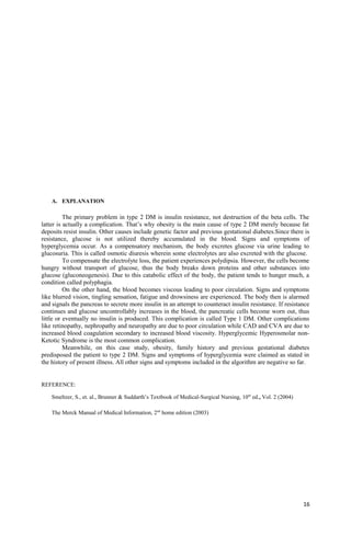 A. EXPLANATION
The primary problem in type 2 DM is insulin resistance, not destruction of the beta cells. The
latter is actually a complication. That’s why obesity is the main cause of type 2 DM merely because fat
deposits resist insulin. Other causes include genetic factor and previous gestational diabetes.Since there is
resistance, glucose is not utilized thereby accumulated in the blood. Signs and symptoms of
hyperglycemia occur. As a compensatory mechanism, the body excretes glucose via urine leading to
glucosuria. This is called osmotic diuresis wherein some electrolytes are also excreted with the glucose.
To compensate the electrolyte loss, the patient experiences polydipsia. However, the cells become
hungry without transport of glucose, thus the body breaks down proteins and other substances into
glucose (gluconeogenesis). Due to this catabolic effect of the body, the patient tends to hunger much, a
condition called polyphagia.
On the other hand, the blood becomes viscous leading to poor circulation. Signs and symptoms
like blurred vision, tingling sensation, fatigue and drowsiness are experienced. The body then is alarmed
and signals the pancreas to secrete more insulin in an attempt to counteract insulin resistance. If resistance
continues and glucose uncontrollably increases in the blood, the pancreatic cells become worn out, thus
little or eventually no insulin is produced. This complication is called Type 1 DM. Other complications
like retinopathy, nephropathy and neuropathy are due to poor circulation while CAD and CVA are due to
increased blood coagulation secondary to increased blood viscosity. Hyperglycemic Hyperosmolar non-
Ketotic Syndrome is the most common complication.
Meanwhile, on this case study, obesity, family history and previous gestational diabetes
predisposed the patient to type 2 DM. Signs and symptoms of hyperglycemia were claimed as stated in
the history of present illness. All other signs and symptoms included in the algorithm are negative so far.
REFERENCE:
Smeltzer, S., et. al., Brunner & Suddarth’s Textbook of Medical-Surgical Nursing, 10th
ed., Vol. 2 (2004)
The Merck Manual of Medical Information, 2nd
home edition (2003)
16
 