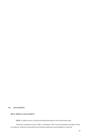 VII. MANAGEMENT
IDEAL MEDICAL MANAGEMENT
GOAL: to enhance activity of insulin and maintain blood glucose level within normal range
The primary management of type 2 DM is a combination of diet, exercise and weight loss program. If these
are ineffective, medicines are prescribed but still lifestyle modification must be adopted for a long time.
17
 