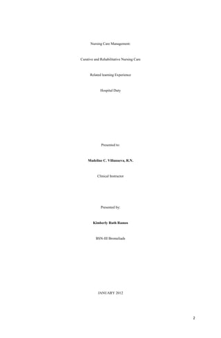 Nursing Care Management:
Curative and Rehabilitative Nursing Care
Related learning Experience
Hospital Duty
Presented to:
Madeline C. Villanueva, R.N.
Clinical Instructor
Presented by:
Kimberly Ruth Ramos
BSN-III Bromeliads
JANUARY 2012
2
 