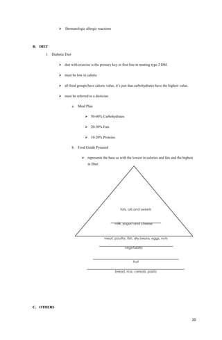  Dermatologic allergic reactions
B. DIET
1. Diabetic Diet
 diet with exercise is the primary key or first line in treating type 2 DM.
 must be low in calorie
 all food groups have caloric value, it’s just that carbohydrates have the highest value.
 must be referred to a dietician.
a. Meal Plan
 50-60% Carbohydrates
 20-30% Fats
 10-20% Proteins
b. Food Guide Pyramid
 represents the base as with the lowest in calories and fats and the highest
in fiber.
C. OTHERS
20
bread, rice, cereals, pasta
fruit
meat, poultry, fish, dry beans, eggs, nuts
vegetables
milk, yogurt and cheese
fats, oils and sweets
 