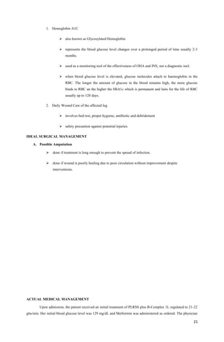 1. Hemoglobin A1C
 also known as Glycosylated Hemoglobin
 represents the blood glucose level changes over a prolonged period of time usually 2-3
months.
 used as a monitoring tool of the effectiveness of OHA and INS, not a diagnostic tool.
 when blood glucose level is elevated, glucose molecules attach to haemoglobin in the
RBC. The longer the amount of glucose in the blood remains high, the more glucose
binds to RBC an the higher the HbA1c which is permanent and lasts for the life of RBC
usually up to 120 days.
2. Daily Wound Care of the affected leg
 involves bed rest, proper hygiene, antibiotic and debridement
 safety precaution against potential injuries.
IDEAL SURGICAL MANAGEMENT
A. Possible Amputation
 done if treatment is long enough to prevent the spread of infection.
 done if wound is poorly healing due to poor circulation without improvement despite
interventions.
ACTUAL MEDICAL MANAGEMENT
Upon admission, the patient received an initial treatment of PLRSS plus B-Complex 1L regulated to 21-22
gtts/min. Her initial blood glucose level was 129 mg/dL and Metformin was administered as ordered. The physician
21
 