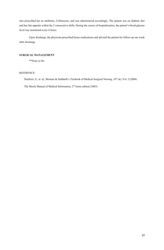 also prescribed her an antibiotic, Ceftriaxone, and was administered accordingly. The patient was on diabetic diet
and has fair appetite within the 2 consecutive shifts. During the course of hospitalization, the patient’s blood glucose
level was monitored every 6 hours.
Upon discharge, the physician prescribed home medications and advised the patient for follow-up one week
after discharge.
SURGICAL MANAGEMENT
**None so far.
REFERENCE:
Smeltzer, S., et. al., Brunner & Suddarth’s Textbook of Medical-Surgical Nursing, 10th
ed., Vol. 2 (2004)
The Merck Manual of Medical Information, 2nd
home edition (2003)
22
 