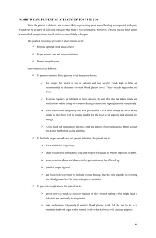 PROMOTIVE AND PREVENTIVE INTERVENTION FOR TYPE 2 DM
Since the patient is diabetic, she is more likely experiencing poor wound healing accompanied with pain.
Wound can be an entry of infection especially that there is poor circulation. Moreover, if blood glucose level cannot
be controlled, complications stated earlier are more likely to happen.
The goals of promotive-preventive interventions are to:
 Promote optimal blood glucose level
 Proper wound care and prevent infection
 Prevent complications
Interventions are as follows:
 To promote optimal blood glucose level, the patient has to:
 Eat proper diet which is low in calories and lose weight. Foods high in fiber are
recommended to decrease elevated blood glucose level. These include vegetables and
fruits.
 Exercise regularly as tolerated to burn calories. Be sure that she had taken meals and
medications before doing so to prevent hypoglycaemia and hyperglycaemia respectively.
 Take medications religiously and with precautions. OHA must always be taken before
meals so that there will be insulin needed for the food to be digested and utilized into
energy.
 Avoid food and medications that may alter the actions of her medications. Better consult
the doctor first before taking anything.
 To facilitate proper wound care and prevent infection, the patient has to:
 Take antibiotics religiously.
 clean wound with antibacterial soap and wrap it with gauze to prevent exposure to debris.
 wear protective shoes and observe safety precautions on the affected leg.
 practice proper hygiene.
 eat foods high in protein to facilitate wound healing. But this still depends on lowering
the blood glucose level in order to improve circulation.
 To prevent complications, the patient has to:
 avoid injury as much as possible because of slow wound healing which might lead to
infection and eventually to amputation.
 take medications religiously to control blood glucose level. All she has to do is to
maintain the blood sugar within normal level so that the blood will circulate properly.
27
 