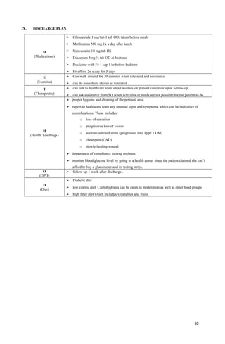 IX. DISCHARGE PLAN
M
(Medications)
 Glimepiride 1 mg/tab 1 tab OD; taken before meals
 Metfrormin 500 mg 1x a day after lunch
 Simvastatin 10 mg tab HS
 Diazepam 5mg ½ tab OD at bedtime
 Buclizine with Fe 1 cap 1 hr before bedtime
 Erceflora 2x a day for 5 days
E
(Exercise)
 Can walk around for 30 minutes when tolerated and assistance.
 can do household chores as tolerated
T
(Therapeutic)
 can talk to healthcare team about worries on present condition upon follow-up
 can ask assistance from SO when activities or needs are not possible for the patient to do
H
(Health Teachings)
 proper hygiene and cleaning of the perineal area.
 report to healthcare team any unusual signs and symptoms which can be indicative of
complications. These includes:
o loss of sensation
o progressive loss of vision
o acetone-smelled urine (progressed into Type 1 DM)
o chest pain (CAD)
o slowly healing wound
 importance of compliance to drug regimen.
 monitor blood glucose level by going to a health center since the patient claimed she can’t
afford to buy a glucometer and its testing strips.
O
(OPD)
 follow-up 1 week after discharge .
D
(Diet)
 Diabetic diet
 low caloric diet. Carbohydrates can be eaten in moderation as well as other food groups.
 high fiber diet which includes vegetables and fruits.
30
 