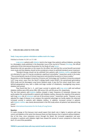 X. UPDATES RELATED TO TYPE 2 DM
Study: Lung cancer patients with diabetes mellitus tend to live longer
Published on October 18, 2011 at 1:31 AM
Lung cancer patients with diabetes tend to live longer than patients without diabetes, according
to a Norwegian study published in the November issue of the Journal of Thoracic Oncology, the official
publication of the International Association for the Study of Lung Cancer.
Researchers did not speculate on the reason for the effect, but said that the survival benefit warranted
more study and that diabetes should not be considered a reason to withhold standard cancer treatment.
"Standard therapy should not be withheld from patients with diabetes mellitus provided they
are otherwise fit, even if it may be considered a significant comorbidity," researchers wrote in the study.
"The survival benefit may be of clinical importance and should be focused on in future studies."
Researchers at the Norwegian University of Science and Technology and Trondheim University analyzed
1,677 lung cancer cases from the Nord-Tr-ndelag Health study (HUNT), the pemetrexed gemcitabine
(PEG) study and the Norwegian Lung Cancer Biobank study. It was the first cohort study from a well-
defined geographical area, with a stable and large number of inhabitants, investigating lung cancer,
diabetes and survival.
They found that the 1-, 2-, and 3-year survival in patients with lung cancer with and without
diabetes mellitus were 43% versus 28%, 19% versus 11%, and 3% versus 1%, respectively.
The fact that patients with diabetes mellitus showed a lower frequency of metastatic diseases may
partly explain the survival benefit in patients with diabetes mellitus, because the majority of the patients
with lung cancer die of metastasis and not of the primary tumor," researchers wrote. "However, as we
adjusted for stage of disease in our analyses this potential advantage can hardly explain the observed
increased survival in patients with diabetes mellitus. In addition, increased survival in patients
with diabetes mellitus was clearly demonstrated in the PEG study where all patients had advanced lung
cancer."
Source: International Association for the Study of Lung Cancer
Reaction:
It’s quite strange at first because most would expect that death rate is higher in patients with lung
cancer and diabetes at the same time because these are fatal diseases than in patients without diabetes.
Out of the blue, since metastasis occurs through the blood, the increased coagulation and poor
circulation in patients with diabetes might have slowed the spread of cancer compared to those who
don’t. It’s one of the possibilitie
TRPM2 in pancreatic beta-cells may control insulin secretion levels
31
 