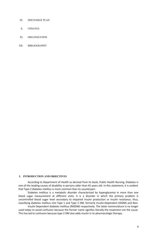 IX. DISCHARGE PLAN
X. UPDATES
XI. ORGANIZATION
XII. BIBLIOGRAPHY
I. INTRODUCTION AND OBJECTIVES
According to Department of Health as derived from its book, Public Health Nursing, Diabetes is
one of the leading causes of disability in persons older than 45 years old. In this statement, it is evident
that Type 2 diabetes mellitus is more common than its counterpart.
Diabetes mellitus is a metabolic disorder characterized by hyperglycemia in more than one
blood sugar measurement at different visits. It is a disorder in which the primary problem is
uncontrolled blood sugar level secondary to impaired insulin production or insulin resistance, thus,
classifying diabetes mellitus into Type 1 and Type 2 DM, formerly Insulin-Dependent (IDDM) and Non-
Insulin Dependent diabetes mellitus (NIDDM) respectively. The latter nomenclature is no longer
used today to avoid confusion because the former name signifies literally the treatment not the cause.
This has led to confusion because type 2 DM also adds insulin in its pharmacologic therapy.
4
 