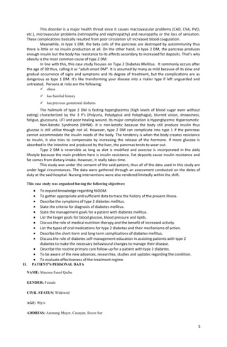 This disorder is a major health threat since it causes macrovascular problems (CAD, CVA, PVD,
etc.), microvascular problems (retinopathy and nephropathy) and neuropathy or the loss of sensation.
These complications basically resulted from poor circulation s/t increased blood coagulation.
Meanwhile, in type 1 DM, the beta cells of the pancreas are destroyed by autoimmunity thus
there is little or no insulin production at all. On the other hand, in type 2 DM, the pancreas produces
enough insulin but the body has resistance to its effects secondary to increased fat deposits. That’s why
obesity is the most common cause of type 2 DM.
In line with this, this case study focuses on Type 2 Diabetes Mellitus. It commonly occurs after
the age of 30 thus, calling it as “adult-onset DM”. It is assumed by many as mild because of its slow and
gradual occurrence of signs and symptoms and its degree of treatment, but the complications are as
dangerous as type 1 DM. It’s like transforming your disease into a riskier type if left unguarded and
untreated. Persons at risks are the following:
 obese
 has familial history
 has previous gestational diabetes
The hallmark of type 2 DM is fasting hyperglycemia (high levels of blood sugar even without
eating) characterized by the 3 P’s (Polyuria, Polydypsia and Polyphagia), blurred vision, drowsiness,
fatigue, glucosuria, UTI and poor healing wound. Its major complication is Hyperglycemic Hyperosmotic
Non-Ketotic Syndrome (HHNK). It is non-ketotic because the body still produce insulin thus
glucose is still utilize though not all. However, type 2 DM can complicate into type 1 if the pancreas
cannot accommodate the insulin needs of the body. The tendency is when the body creates resistance
to insulin, it also tries to compensate by increasing the release of the hormone. If more glucose is
absorbed in the intestine and produced by the liver, the pancreas tends to wear out.
Type 2 DM is reversible as long as diet is modified and exercise is incorporated in the daily
lifestyle because the main problem here is insulin resistance. Fat deposits cause insulin resistance and
fat comes from dietary intake. However, it really takes time.
This study was under the consent of the said patient, thus all of the data used in this study are
under legal circumstances. The data were gathered through an assessment conducted on the dates of
duty at the said hospital. Nursing interventions were also rendered limitedly within the shift.
This case study was organized having the following objectives:
• To expand knowledge regarding NIDDM.
• To gather appropriate and sufficient data to trace the history of the present illness.
• Describe the symptoms of type 2 diabetes mellitus.
• State the criteria for diagnosis of diabetes mellitus.
• State the management goals for a patient with diabetes mellitus.
• List the target goals for blood glucose, blood pressure and lipids.
• Discuss the role of medical nutrition therapy and the benefit of increased activity.
• List the types of oral medications for type 2 diabetes and their mechanisms of action.
• Describe the short-term and long-term complications of diabetes mellitus.
• Discuss the role of diabetes self-management education in assisting patients with type 2
diabetes to make the necessary behavioural changes to manage their disease.
• Describe the routine primary care follow-up for a patient with type 2 diabetes.
• To be aware of the new advances, researches, studies and updates regarding the condition.
• To evaluate effectiveness of the treatment regime
II. PATIENT’S PERSONAL DATA
NAME: Maxima Fenol Quiba
GENDER: Female
CIVIL STATUS: Widowed
AGE: 90y/o
ADDRESS: Anonang Mayor, Caoayan, Ilocos Sur
5
 