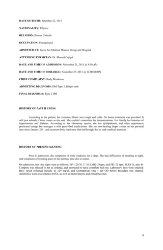 DATE OF BIRTH: Setember 22, 1921
NATIONALITY: Filipino
RELIGION: Roman Catholic
OCCUPATION: Unemployed
ADMITTED AT: Ilocos Sur Medical Mission Group and Hospital
ATTENDING PHYSICIAN: Dr. Manuel Cajigal
DATE AND TIME OF ADMISSION: November 21, 2011 @ 9:30 AM
DATE AND TIME OF DISHARGE: November 27, 2011 @ 12:00 NOON
CHIEF COMPLAINT: Body Weakness
ADMITTING DIAGNOSIS: DM Type 2, Diaper rash
FINAL DIAGNOSIS: Type 2 DM
HISTORY OF PAST ILLNESS:
According to the patient, her common illness was cough and colds. No home treatment was provided. It
will just subside if time comes as she said. She couldn’t remember her immunizations. Her family has histories of
hypertension and diabetes. According to her laboratory results, she has dyslipidemia, and often experiences
positional vertigo but manages it with prescribed medications. She has non-healing diaper rashes on her perineal
area since January 2011 and recurrent body weakness that had brought her to seek medical attention.
HISTORY OF PRESENT ILLNESS:
Prior to admission, she complains of body weakness for 2 days. She had difficulties of sleeping at night,
and complains of irritating pain on her perineal area due to rashes.
On admission, her vital signs were as follows: BP: 120/70, T: 36.5, RR: 24cpm, and PR: 72 bpm. PLRS 1L plus B-
Complex was infused to her as ordered, and instructed to have complete bed rest. Laboratory tests were ordered:
HGT result reflected initially as 129 mg/dl, and Glimeperide 1mg 1 tab OD before breakfast was ordered.
Antibiotics were also ordered ANST, as well as multivitamins and prescribed diet.
6
 