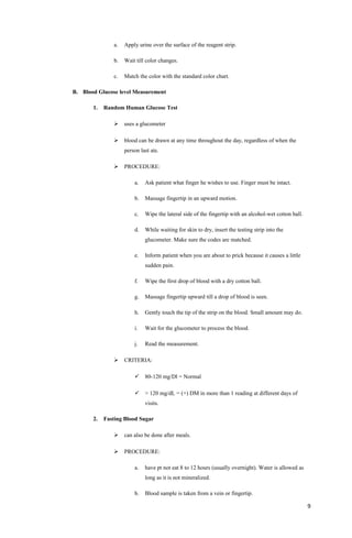 a. Apply urine over the surface of the reagent strip.
b. Wait till color changes.
c. Match the color with the standard color chart.
B. Blood Glucose level Measurement
1. Random Human Glucose Test
 uses a glucometer
 blood can be drawn at any time throughout the day, regardless of when the
person last ate.
 PROCEDURE:
a. Ask patient what finger he wishes to use. Finger must be intact.
b. Massage fingertip in an upward motion.
c. Wipe the lateral side of the fingertip with an alcohol-wet cotton ball.
d. While waiting for skin to dry, insert the testing strip into the
glucometer. Make sure the codes are matched.
e. Inform patient when you are about to prick because it causes a little
sudden pain.
f. Wipe the first drop of blood with a dry cotton ball.
g. Massage fingertip upward till a drop of blood is seen.
h. Gently touch the tip of the strip on the blood. Small amount may do.
i. Wait for the glucometer to process the blood.
j. Read the measurement.
 CRITERIA:
 80-120 mg/Dl = Normal
 > 120 mg/dL = (+) DM in more than 1 reading at different days of
visits.
2. Fasting Blood Sugar
 can also be done after meals.
 PROCEDURE:
a. have pt not eat 8 to 12 hours (usually overnight). Water is allowed as
long as it is not mineralized.
b. Blood sample is taken from a vein or fingertip.
9
 