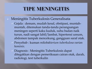  Meningitis Tuberkulosis Generalisata
 Gejala : demam, mudah kesal, obstipasi, muntah-
muntah, ditemukan tanda-tanda perangsangan
meningen seperti kaku kuduk, suhu badan naik
turun, nadi sangat labil/lambat, hipertensi umum,
abdomen tampak mencekung, gangguan saraf otak.
 Penyebab : kuman mikobakterium tuberkulosa varian
hominis.
 Diagnosis : Meningitis Tuberkulosis dapat
ditegakkan dengan pemeriksaan cairan otak, darah,
radiologi, test tuberkulin
 