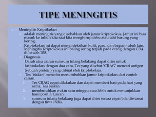  Meningitis Kriptikokus
 adalah meningitis yang disebabkan oleh jamur kriptokokus. Jamur ini bisa
masuk ke tubuh kita saat kita menghirup debu atau tahi burung yang
kering.
 Kriptokokus ini dapat menginfeksikan kulit, paru, dan bagian tubuh lain.
Meningitis Kriptokokus ini paling sering terjadi pada orang dengan CD4
di bawah 100.
 Diagnosis
Darah atau cairan sumsum tulang belakang dapat dites untuk
kriptokokus dengan dua cara. Tes yang disebut ‘CRAG’ mencari antigen
(sebuah protein) yang dibuat oleh kriptokokus.
 Tes ‘biakan’ mencoba menumbuhkan jamur kriptokokus dari contoh
cairan.
1. Tes CRAG cepat dilakukan dan dapat memberi hasi pada hari yang
sama. Tes biakan
2. membutuhkan waktu satu minggu atau lebih untuk menunjukkan
hasil positif. Cairan
3. sumsum tulang belakang juga dapat dites secara cepat bila diwarnai
dengan tinta India.
 