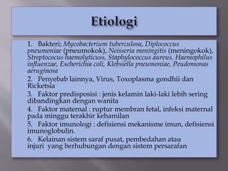 1. Bakteri; Mycobacterium tuberculosa, Diplococcus
pneumoniae (pneumokok), Neisseria meningitis (meningokok),
Streptococus haemolyticuss, Staphylococcus aureus, Haemophilus
influenzae, Escherichia coli, Klebsiella pneumoniae, Peudomonas
aeruginosa
2. Penyebab lainnya, Virus, Toxoplasma gondhii dan
Ricketsia
3. Faktor predisposisi : jenis kelamin laki-laki lebih sering
dibandingkan dengan wanita
4. Faktor maternal : ruptur membran fetal, infeksi maternal
pada minggu terakhir kehamilan
5. Faktor imunologi : defisiensi mekanisme imun, defisiensi
imunoglobulin.
6. Kelainan sistem saraf pusat, pembedahan atau
injuri yang berhubungan dengan sistem persarafan
 
