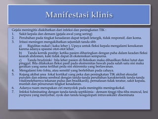 Gejala meningitis diakibatkan dari infeksi dan peningkatan TIK :
1. Sakit kepala dan demam (gejala awal yang sering)
2. Perubahan pada tingkat kesadaran dapat terjadi letargik, tidak responsif, dan koma.
3. Iritasi meningen mengakibatkan sejumlah tanda sbb:
a) Rigiditas nukal ( kaku leher ). Upaya untuk fleksi kepala mengalami kesukaran
karena adanya spasme otot-otot leher.
b) Tanda kernik positip: ketika pasien dibaringkan dengan paha dalam keadan fleksi
kearah abdomen, kaki tidak dapat di ekstensikan sempurna.
c) Tanda brudzinki : bila leher pasien di fleksikan maka dihasilkan fleksi lutut dan
pinggul. Bila dilakukan fleksi pasif pada ekstremitas bawah pada salah satu sisi maka
gerakan yang sama terlihat peda sisi ektremita yang berlawanan.
4. Mengalami foto fobia, atau sensitif yang berlebihan pada cahaya.
5. Kejang akibat area fokal kortikal yang peka dan peningkatan TIK akibat eksudat
purulen dan edema serebral dengan tanda-tanda perubahan karakteristik tanda-tanda
vital(melebarnya tekanan pulsa dan bradikardi), pernafasan tidak teratur, sakit kepala,
muntah dan penurunan tingkat kesadaran.
6. Adanya ruam merupakan ciri menyolok pada meningitis meningokokal.
7. Infeksi fulminating dengan tanda-tanda septikimia : demam tinggi tiba-tiba muncul, lesi
purpura yang menyebar, syok dan tanda koagulopati intravaskuler diseminata
 