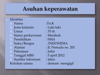 I. Identitas
 Nama :Tn.K
 Jenis kelamin : Laki-laki
 Umur : 35 th
 Status perkawinan : Menikah
 Pendidikan : SMA
 Suku/Bangsa : INDONESIA
 Alamat : Jl. Pemuda no. 201
 Pekerjaan : Jukir
 Tanggal MRS : 5 april 2012
 Sumber informasi : klien
Keluhan utama : demam mengigil
 
