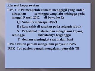 Riwayat keperawatan :
RPS : P: Px mengeluh demam menggigil yang sudah
dirasakan seminggu yang lalu sehingga pada
tanggal 5 april 2012 di bawa ke Rs
Q : Suhu Px mencapai 38,50C
R : Rasa sakit di rasakan pada seluruh tubuh
S : Px terlihat malaise dan mengalami kejang
sehingga aktivitasnya terganggu
T : demam meningkat saat malam hari
RPD : Pasien pernah mengalami penyakit ISPA
RPK : Ibu pasien pernah mengalami penyakit TB
 