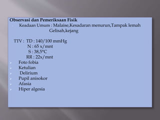 Observasi dan Pemeriksaan Fisik
- Keadaan Umum : Malaise,Kesadaran menurun,Tampak lemah
Gelisah,kejang
TTV : TD : 140/100 mmHg
N : 65 x/mnt
S : 38,5°C
RR : 22x/mnt
 Foto fobia
 Ketulian
 Delirium
 Pupil anisokor
 Afasia
 Hiper algesia
 