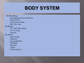 B1 (Breathing)
- peningkatan kerja pernafasan
- adanya PCH
- suara nafas ronkhi
- RR : 22x/ mnt
B2 (Blood)
- TD : 140/100 mmHg
- N : 65 x/mnt
- sianosis
B3 (Brain)
- Sakit kepala
- Delirium
- Gg penglihatan
- Fotofobia
- Ketulian
- Afasia
- Pupil anisokor
 