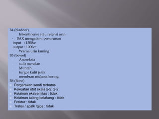 B4 (bladder)
- Inkontinensi atau retensi urin
- BAK mengalami penurunan
input : 1500cc
output : 1000cc
- Warna urin kuning
B5 (bowel)
- Anoreksia
- sulit menelan
- Muntah
- turgor kulit jelek
- membran mukosa kering.
B6 (Bone)
 Pergerakan sendi terbatas
 Kekuatan otot skala 2-2, 2-2
 Kelainan ekstremitas : tidak
 Kelainan tulang belakang : tidak
 Fraktur : tidak
 Traksi / spalk /gips : tidak
 