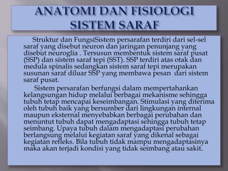 Struktur dan FungsiSistem persarafan terdiri dari sel-sel
saraf yang disebut neuron dan jaringan penunjang yang
disebut neuroglia . Tersusun membentuk sistem saraf pusat
(SSP) dan sistem saraf tepi (SST). SSP terdiri atas otak dan
medula spinalis sedangkan sistem saraf tepi merupakan
susunan saraf diluar SSP yang membawa pesan dari sistem
saraf pusat.
Sistem persarafan berfungsi dalam mempertahankan
kelangsungan hidup melalui berbagai mekanisme sehingga
tubuh tetap mencapai keseimbangan. Stimulasi yang diterima
oleh tubuh baik yang bersumber dari lingkungan internal
maupun eksternal menyebabkan berbagai perubahan dan
menuntut tubuh dapat mengadaptasi sehingga tubuh tetap
seimbang. Upaya tubuh dalam mengadaptasi perubahan
berlangsung melalui kegiatan saraf yang dikenal sebagai
kegiatan refleks. Bila tubuh tidak mampu mengadaptasinya
maka akan terjadi kondisi yang tidak seimbang atau sakit.
 