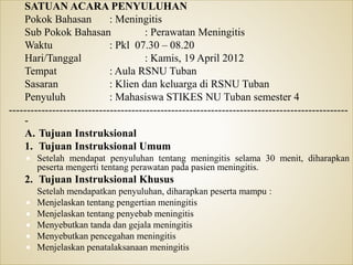 SATUAN ACARA PENYULUHAN
Pokok Bahasan : Meningitis
Sub Pokok Bahasan : Perawatan Meningitis
Waktu : Pkl 07.30 – 08.20
Hari/Tanggal : Kamis, 19 April 2012
Tempat : Aula RSNU Tuban
Sasaran : Klien dan keluarga di RSNU Tuban
Penyuluh : Mahasiswa STIKES NU Tuban semester 4
----------------------------------------------------------------------------------------------
-
A. Tujuan Instruksional
1. Tujuan Instruksional Umum
 Setelah mendapat penyuluhan tentang meningitis selama 30 menit, diharapkan
peserta mengerti tentang perawatan pada pasien meningitis.
2. Tujuan Instruksional Khusus
Setelah mendapatkan penyuluhan, diharapkan peserta mampu :
 Menjelaskan tentang pengertian meningitis
 Menjelaskan tentang penyebab meningitis
 Menyebutkan tanda dan gejala meningitis
 Menyebutkan pencegahan meningitis
 Menjelaskan penatalaksanaan meningitis
 