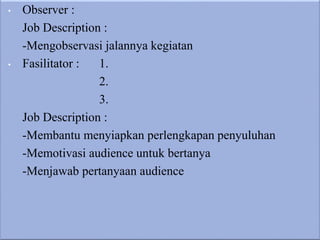 • Observer :
Job Description :
-Mengobservasi jalannya kegiatan
• Fasilitator : 1.
2.
3.
Job Description :
-Membantu menyiapkan perlengkapan penyuluhan
-Memotivasi audience untuk bertanya
-Menjawab pertanyaan audience
 