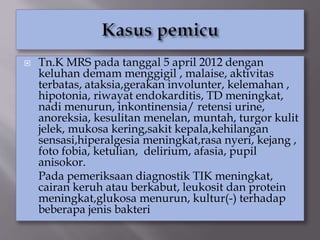  Tn.K MRS pada tanggal 5 april 2012 dengan
keluhan demam menggigil , malaise, aktivitas
terbatas, ataksia,gerakan involunter, kelemahan ,
hipotonia, riwayat endokarditis, TD meningkat,
nadi menurun, inkontinensia/ retensi urine,
anoreksia, kesulitan menelan, muntah, turgor kulit
jelek, mukosa kering,sakit kepala,kehilangan
sensasi,hiperalgesia meningkat,rasa nyeri, kejang ,
foto fobia, ketulian, delirium, afasia, pupil
anisokor.
Pada pemeriksaan diagnostik TIK meningkat,
cairan keruh atau berkabut, leukosit dan protein
meningkat,glukosa menurun, kultur(-) terhadap
beberapa jenis bakteri
 