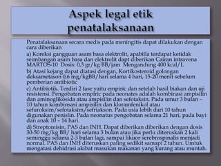 Penatalaksanaan secara medis pada meningitis dapat dilakukan dengan
cara diberikan
a) Koreksi gangguan asam basa elektrolit, apabilla terdapat ketidak
seimbangan asam basa dan elektrolit dapt diberikan Cairan intravena
MARTOS-10 Dosis: 0,3 gr/kg BB/jam Mengandung 400 kcal/L
b) Atasi kejang dapat diatasi dengan, Kortikosteroid.golongan
deksametason 0,6 mg/kgBB/hari selama 4 hari, 15-20 menit sebelum
pemberian antibiotic
c) Antibiotik. Terdiri 2 fase yaitu empiric dan setelah hasil biakan dan uji
resistensi. Pengobatan empiric pada neonates adalah kombinasi ampisilin
dan aminoglikosida atau ampisilin dan sefotaksin. Pada umur 3 bulan –
10 tahun kombinsasi ampisilin dan kloramfenikol atau
sefuroksim/sefotaksim/sefriakson. Pada usia lebih dari 10 tahun
digunakan penislin. Pada neonatus pengobatan selama 21 hari, pada bayi
dan anak 10 – 14 hari.
d) Streptomisin, PAS dan INH. Dapat diberikan diberikan dengan dosis
30-50 mg/kg BB/ hari selama 3 bulan atau jika perlu diteruskan 2 kali
seminggu selama 2-3 bulan lagi, sampai likuor serebrospinalis menjadi
normal. PAS dan INH diteruskan paling sedikit samapi 2 tahun. Umtuk
mengatasi dehidrasi akibat masukan makanan yang kurang atau muntah.
 