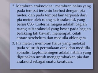 2. Membran araknoidea : membran halus yang
pada tempat tertentu berfusi dengan pia
meter, dan pada tempat lain terpisah dari
pia meter oleh ruang sub araknoid, yang
berisi CSS. Cisterna magna adalah bagian
ruang sub araknoid yang besar pada bagian
belakang tak bawah, menempati celah
antara serebelum dan medulla oblongata.
3. Pia meter : membran halus yang melekat
pada seluruh permukaan otak dan medulla
spinalis. Leptomeningen adalah istilah yang
digunakan untuk menggambarkan pia dan
araknoid sebagai suatu kesatuan.
 