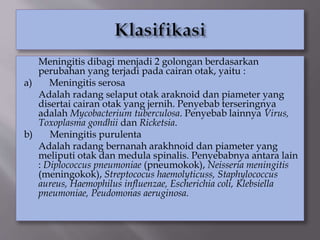 Meningitis dibagi menjadi 2 golongan berdasarkan
perubahan yang terjadi pada cairan otak, yaitu :
a) Meningitis serosa
Adalah radang selaput otak araknoid dan piameter yang
disertai cairan otak yang jernih. Penyebab terseringnya
adalah Mycobacterium tuberculosa. Penyebab lainnya Virus,
Toxoplasma gondhii dan Ricketsia.
b) Meningitis purulenta
Adalah radang bernanah arakhnoid dan piameter yang
meliputi otak dan medula spinalis. Penyebabnya antara lain
: Diplococcus pneumoniae (pneumokok), Neisseria meningitis
(meningokok), Streptococus haemolyticuss, Staphylococcus
aureus, Haemophilus influenzae, Escherichia coli, Klebsiella
pneumoniae, Peudomonas aeruginosa.
 